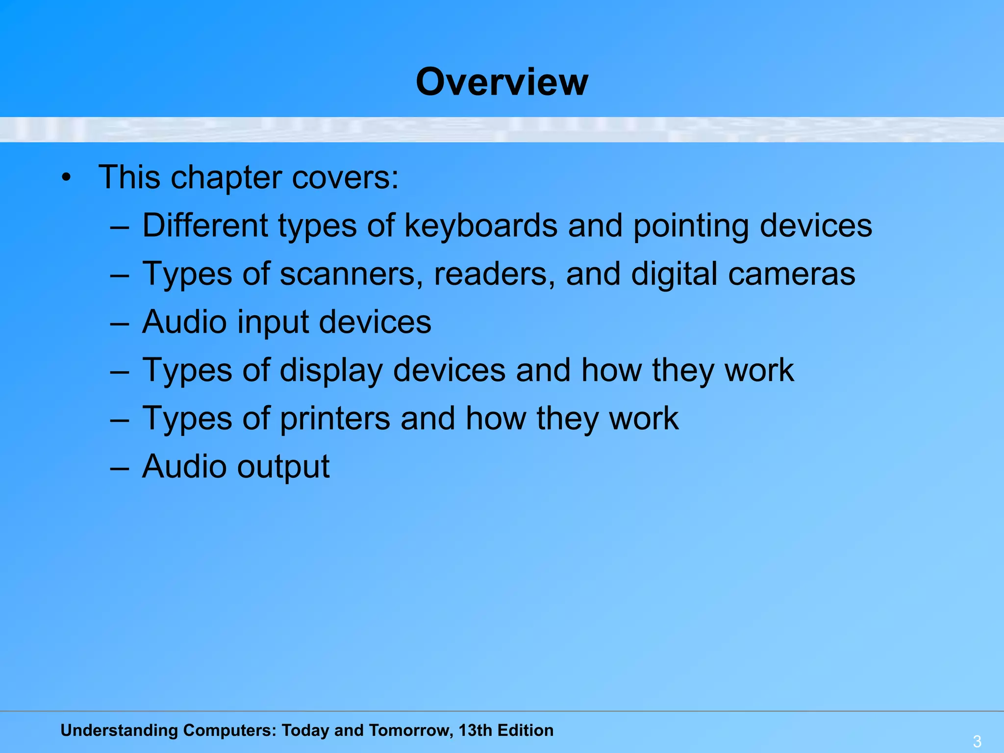 Understanding Computers: Today and Tomorrow, 13th Edition
3
Overview
• This chapter covers:
– Different types of keyboards and pointing devices
– Types of scanners, readers, and digital cameras
– Audio input devices
– Types of display devices and how they work
– Types of printers and how they work
– Audio output
 