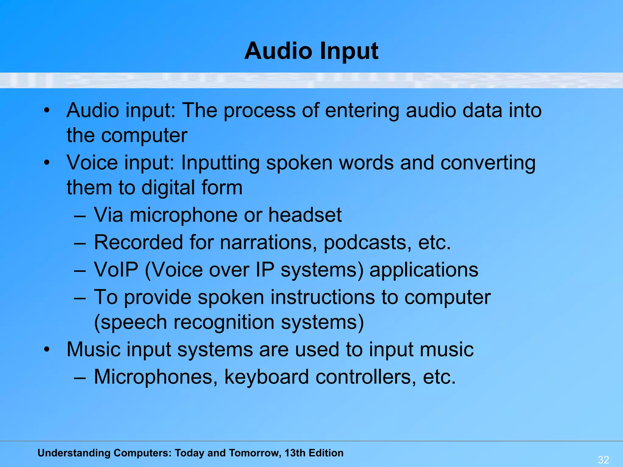 Understanding Computers: Today and Tomorrow, 13th Edition
32
Audio Input
• Audio input: The process of entering audio data into
the computer
• Voice input: Inputting spoken words and converting
them to digital form
– Via microphone or headset
– Recorded for narrations, podcasts, etc.
– VoIP (Voice over IP systems) applications
– To provide spoken instructions to computer
(speech recognition systems)
• Music input systems are used to input music
– Microphones, keyboard controllers, etc.
 