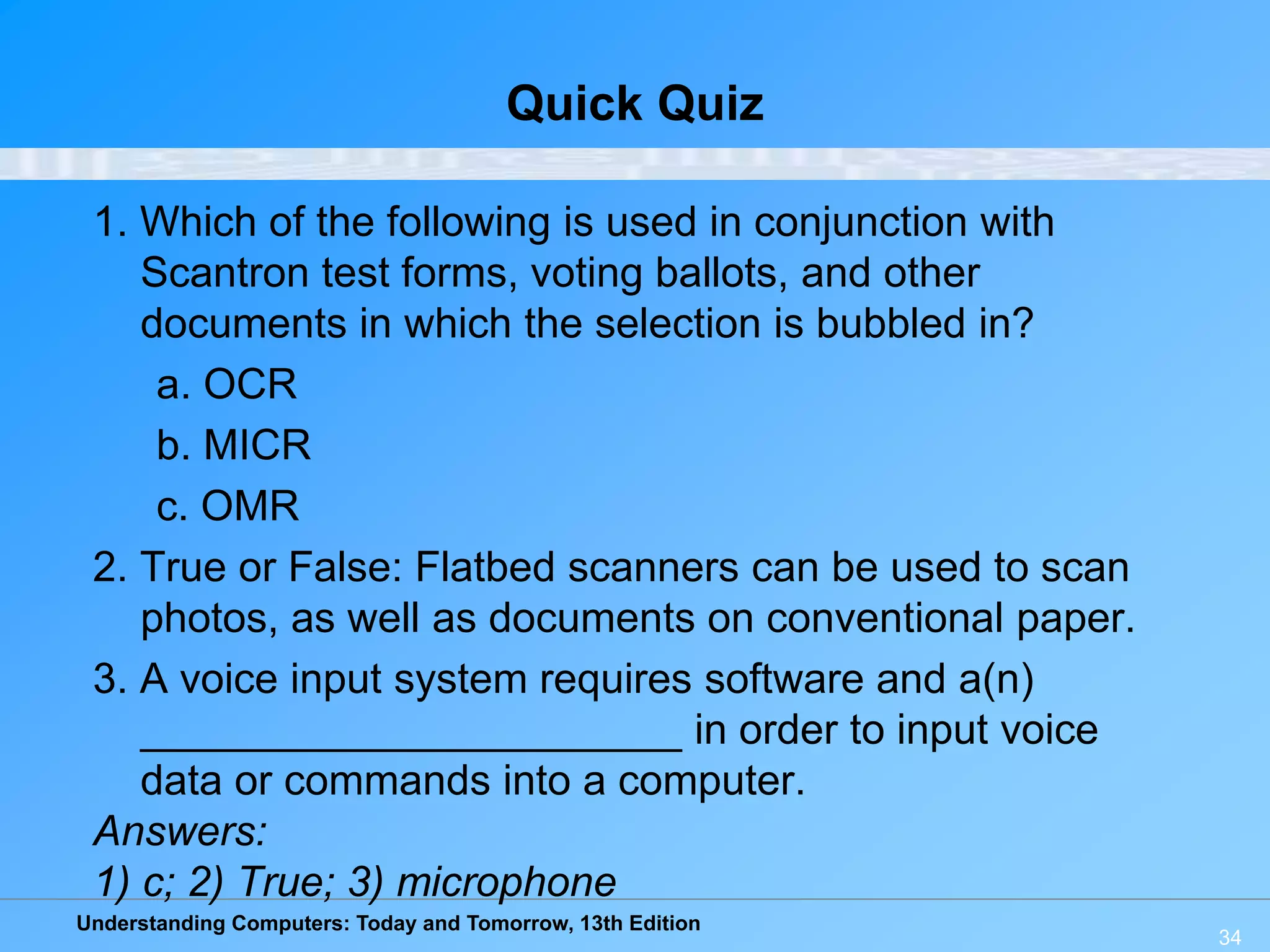 Understanding Computers: Today and Tomorrow, 13th Edition
34
Quick Quiz
1. Which of the following is used in conjunction with
Scantron test forms, voting ballots, and other
documents in which the selection is bubbled in?
a. OCR
b. MICR
c. OMR
2. True or False: Flatbed scanners can be used to scan
photos, as well as documents on conventional paper.
3. A voice input system requires software and a(n)
_______________________ in order to input voice
data or commands into a computer.
Answers:
1) c; 2) True; 3) microphone
 