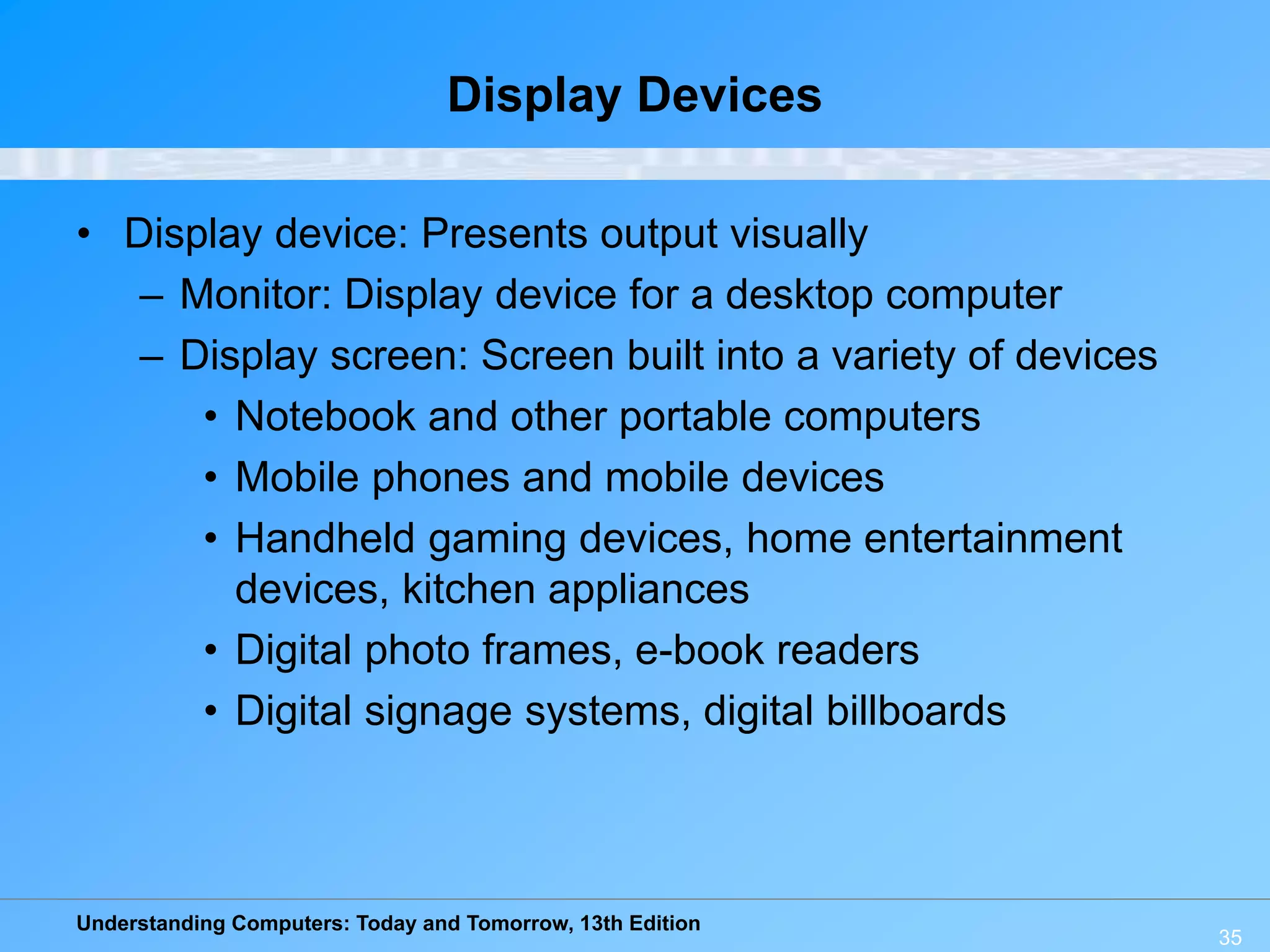 Understanding Computers: Today and Tomorrow, 13th Edition
35
Display Devices
• Display device: Presents output visually
– Monitor: Display device for a desktop computer
– Display screen: Screen built into a variety of devices
• Notebook and other portable computers
• Mobile phones and mobile devices
• Handheld gaming devices, home entertainment
devices, kitchen appliances
• Digital photo frames, e-book readers
• Digital signage systems, digital billboards
 