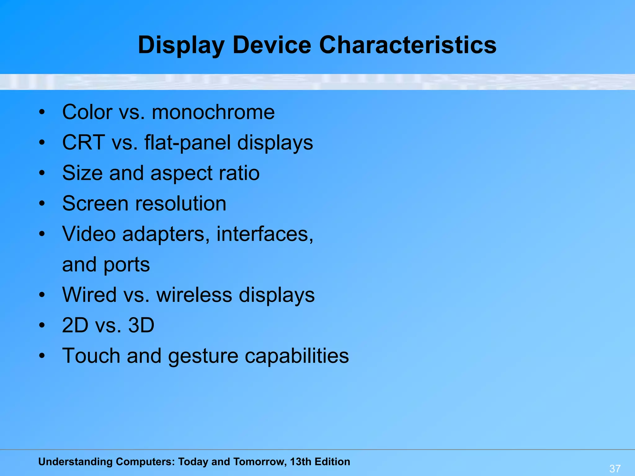Understanding Computers: Today and Tomorrow, 13th Edition
37
Display Device Characteristics
• Color vs. monochrome
• CRT vs. flat-panel displays
• Size and aspect ratio
• Screen resolution
• Video adapters, interfaces,
and ports
• Wired vs. wireless displays
• 2D vs. 3D
• Touch and gesture capabilities
 