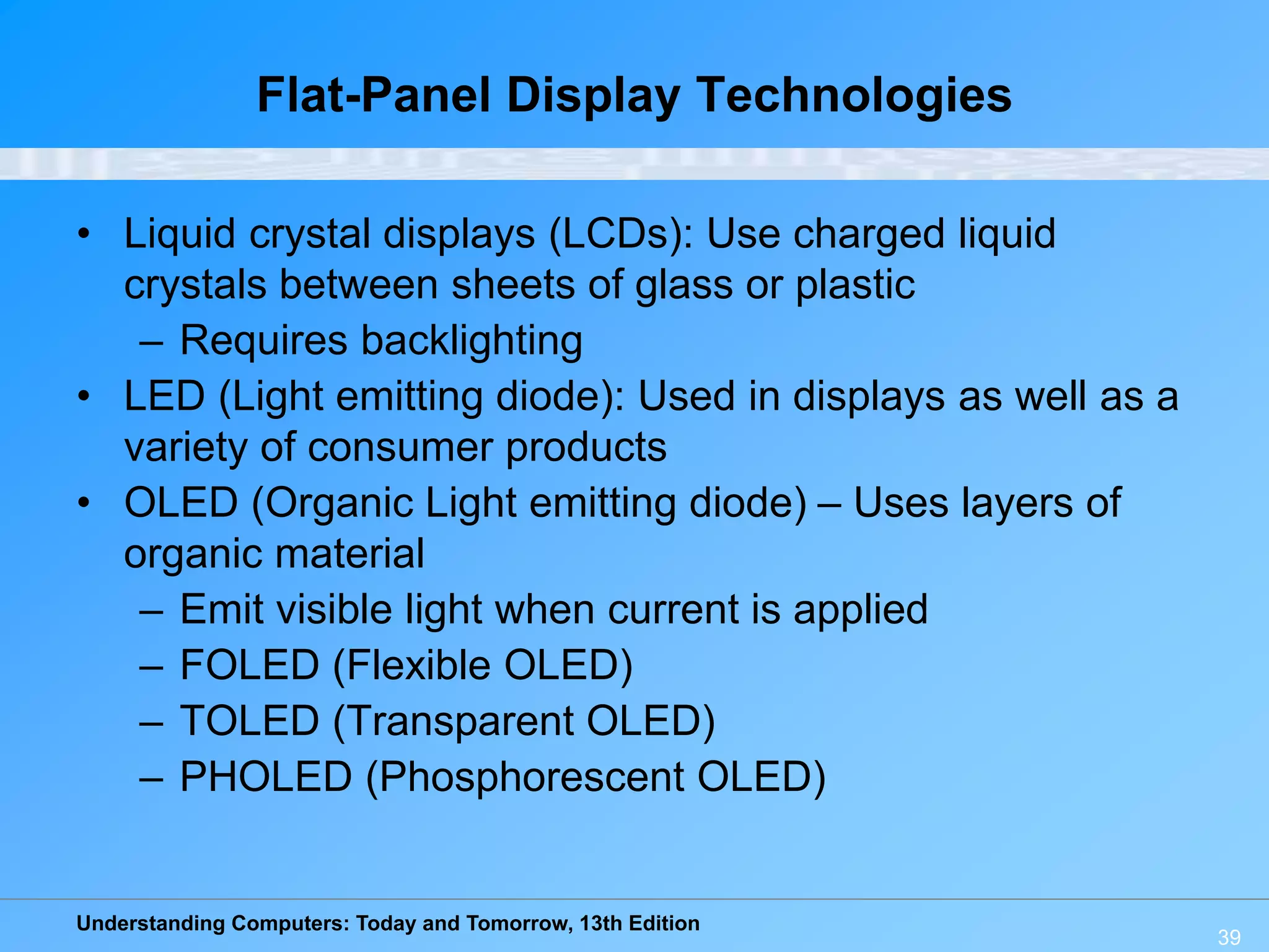 Understanding Computers: Today and Tomorrow, 13th Edition
39
Flat-Panel Display Technologies
• Liquid crystal displays (LCDs): Use charged liquid
crystals between sheets of glass or plastic
– Requires backlighting
• LED (Light emitting diode): Used in displays as well as a
variety of consumer products
• OLED (Organic Light emitting diode) – Uses layers of
organic material
– Emit visible light when current is applied
– FOLED (Flexible OLED)
– TOLED (Transparent OLED)
– PHOLED (Phosphorescent OLED)
 