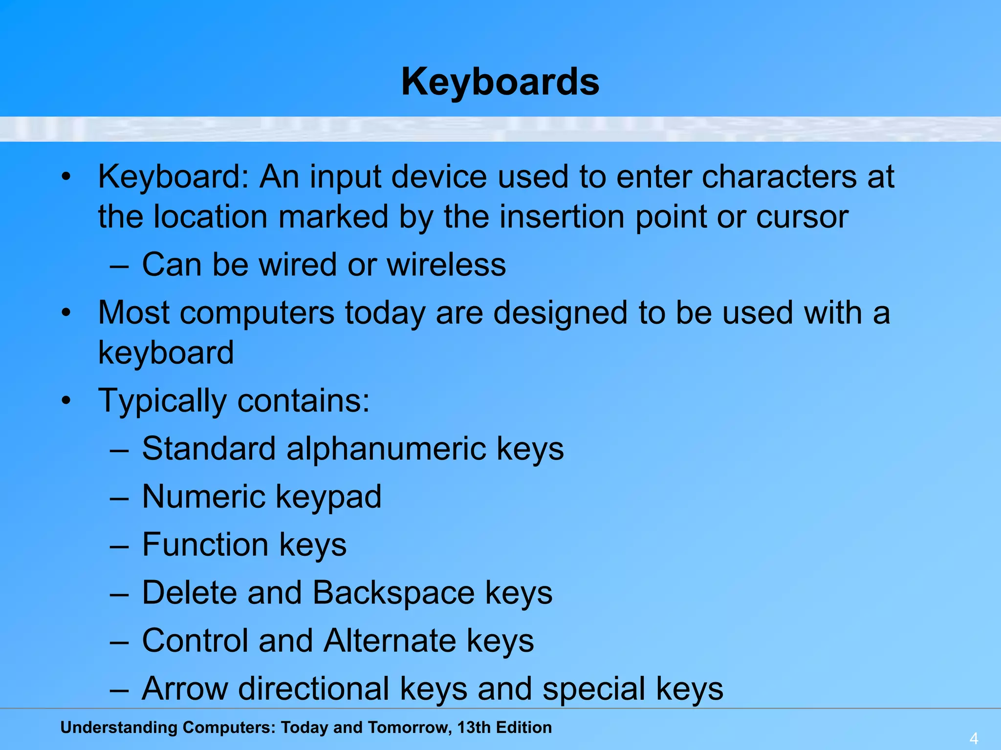 Understanding Computers: Today and Tomorrow, 13th Edition
4
Keyboards
• Keyboard: An input device used to enter characters at
the location marked by the insertion point or cursor
– Can be wired or wireless
• Most computers today are designed to be used with a
keyboard
• Typically contains:
– Standard alphanumeric keys
– Numeric keypad
– Function keys
– Delete and Backspace keys
– Control and Alternate keys
– Arrow directional keys and special keys
 