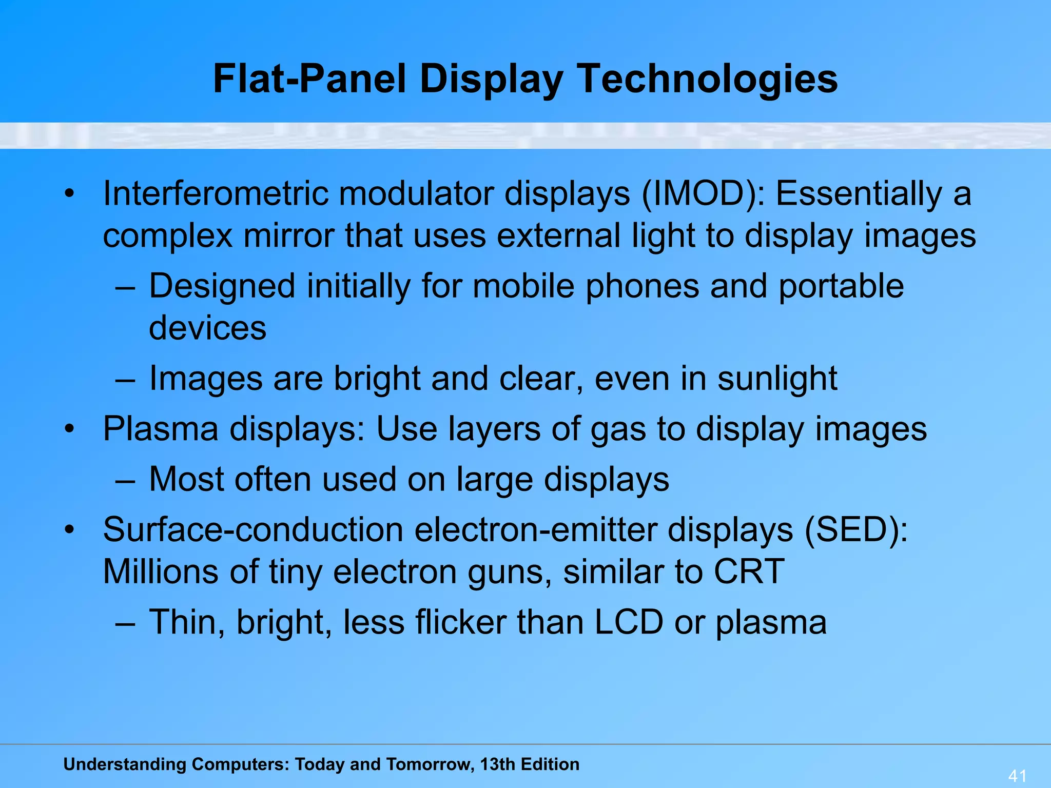 Understanding Computers: Today and Tomorrow, 13th Edition
41
Flat-Panel Display Technologies
• Interferometric modulator displays (IMOD): Essentially a
complex mirror that uses external light to display images
– Designed initially for mobile phones and portable
devices
– Images are bright and clear, even in sunlight
• Plasma displays: Use layers of gas to display images
– Most often used on large displays
• Surface-conduction electron-emitter displays (SED):
Millions of tiny electron guns, similar to CRT
– Thin, bright, less flicker than LCD or plasma
 