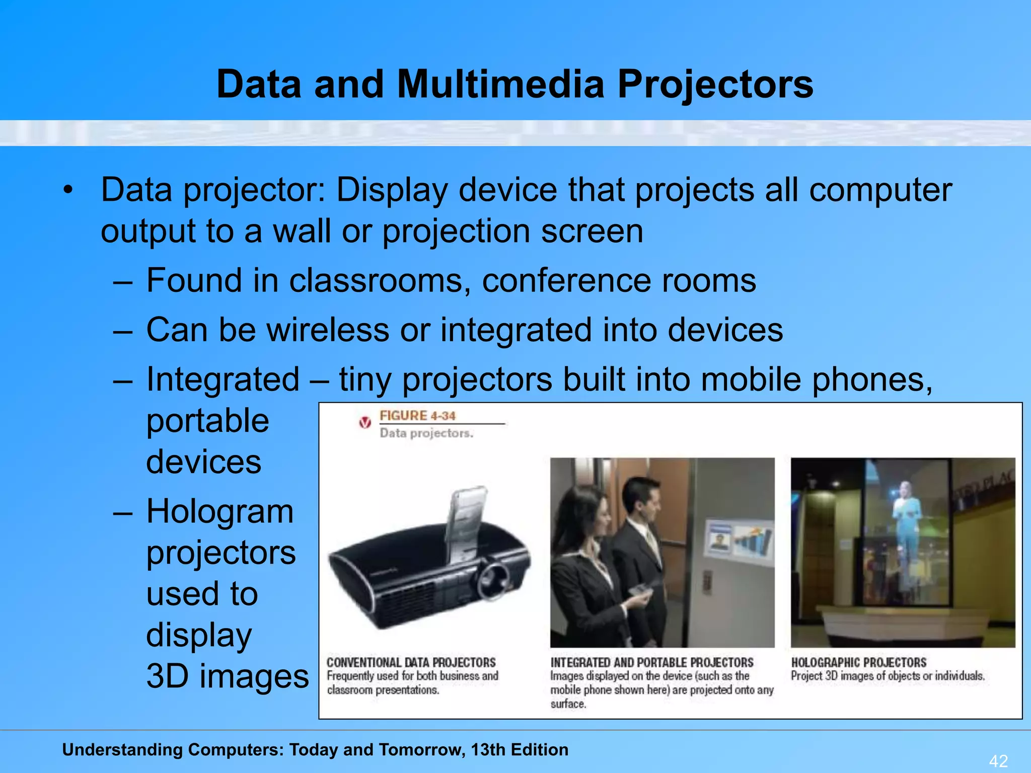Understanding Computers: Today and Tomorrow, 13th Edition
42
Data and Multimedia Projectors
• Data projector: Display device that projects all computer
output to a wall or projection screen
– Found in classrooms, conference rooms
– Can be wireless or integrated into devices
– Integrated – tiny projectors built into mobile phones,
portable
devices
– Hologram
projectors
used to
display
3D images
 