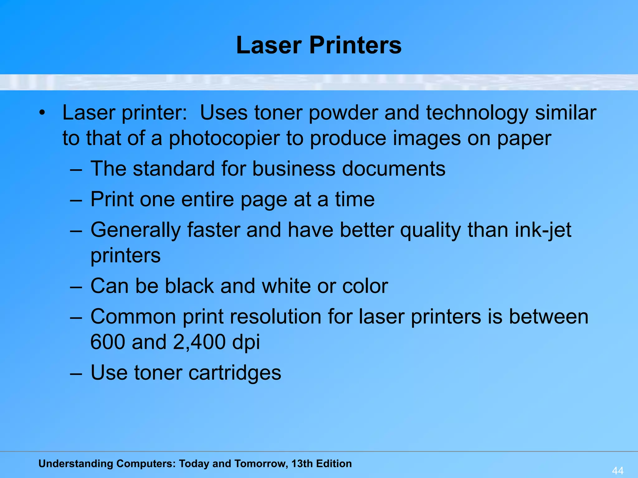 Understanding Computers: Today and Tomorrow, 13th Edition
44
Laser Printers
• Laser printer: Uses toner powder and technology similar
to that of a photocopier to produce images on paper
– The standard for business documents
– Print one entire page at a time
– Generally faster and have better quality than ink-jet
printers
– Can be black and white or color
– Common print resolution for laser printers is between
600 and 2,400 dpi
– Use toner cartridges
 