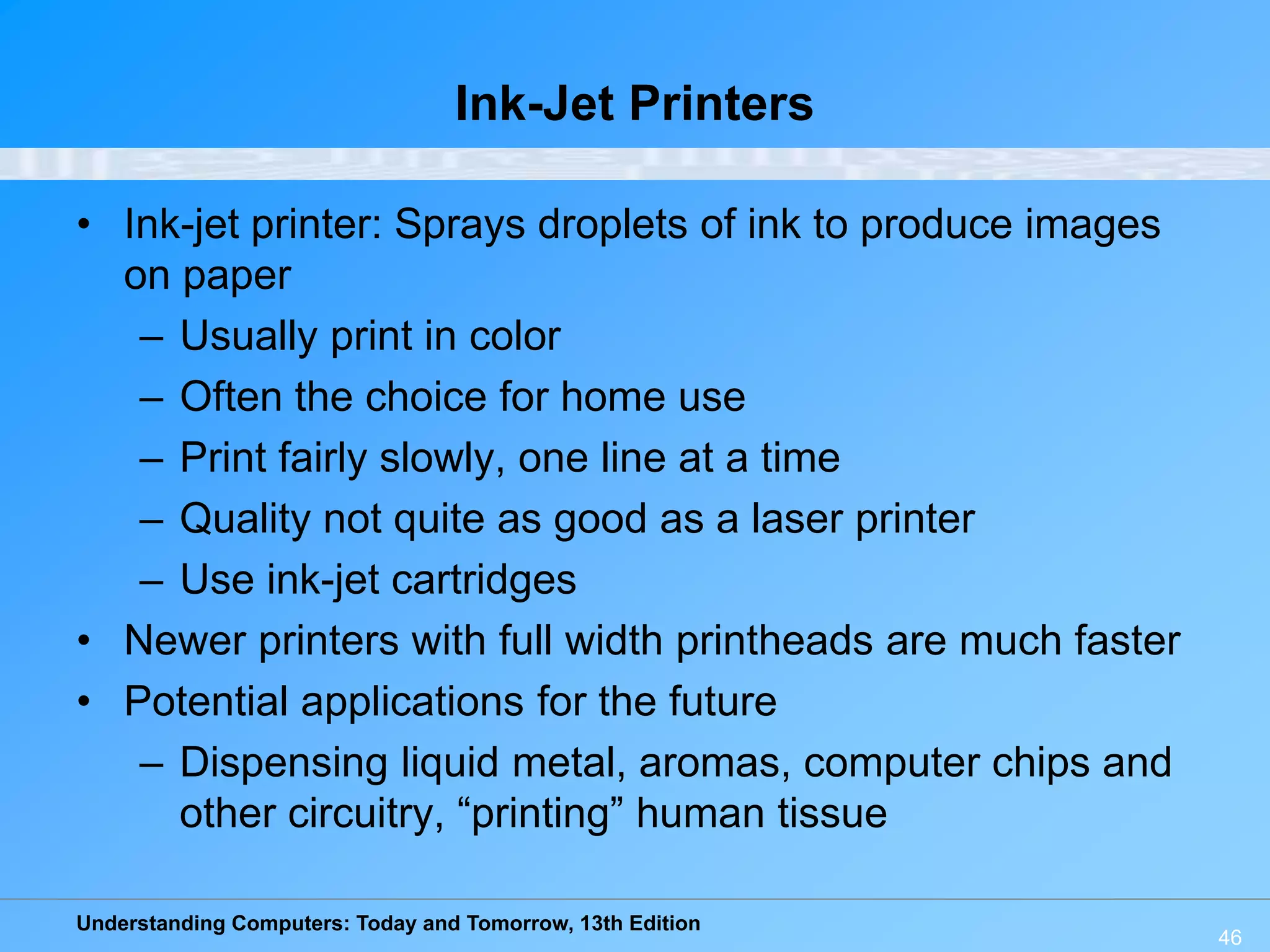 Understanding Computers: Today and Tomorrow, 13th Edition
46
Ink-Jet Printers
• Ink-jet printer: Sprays droplets of ink to produce images
on paper
– Usually print in color
– Often the choice for home use
– Print fairly slowly, one line at a time
– Quality not quite as good as a laser printer
– Use ink-jet cartridges
• Newer printers with full width printheads are much faster
• Potential applications for the future
– Dispensing liquid metal, aromas, computer chips and
other circuitry, “printing” human tissue
 