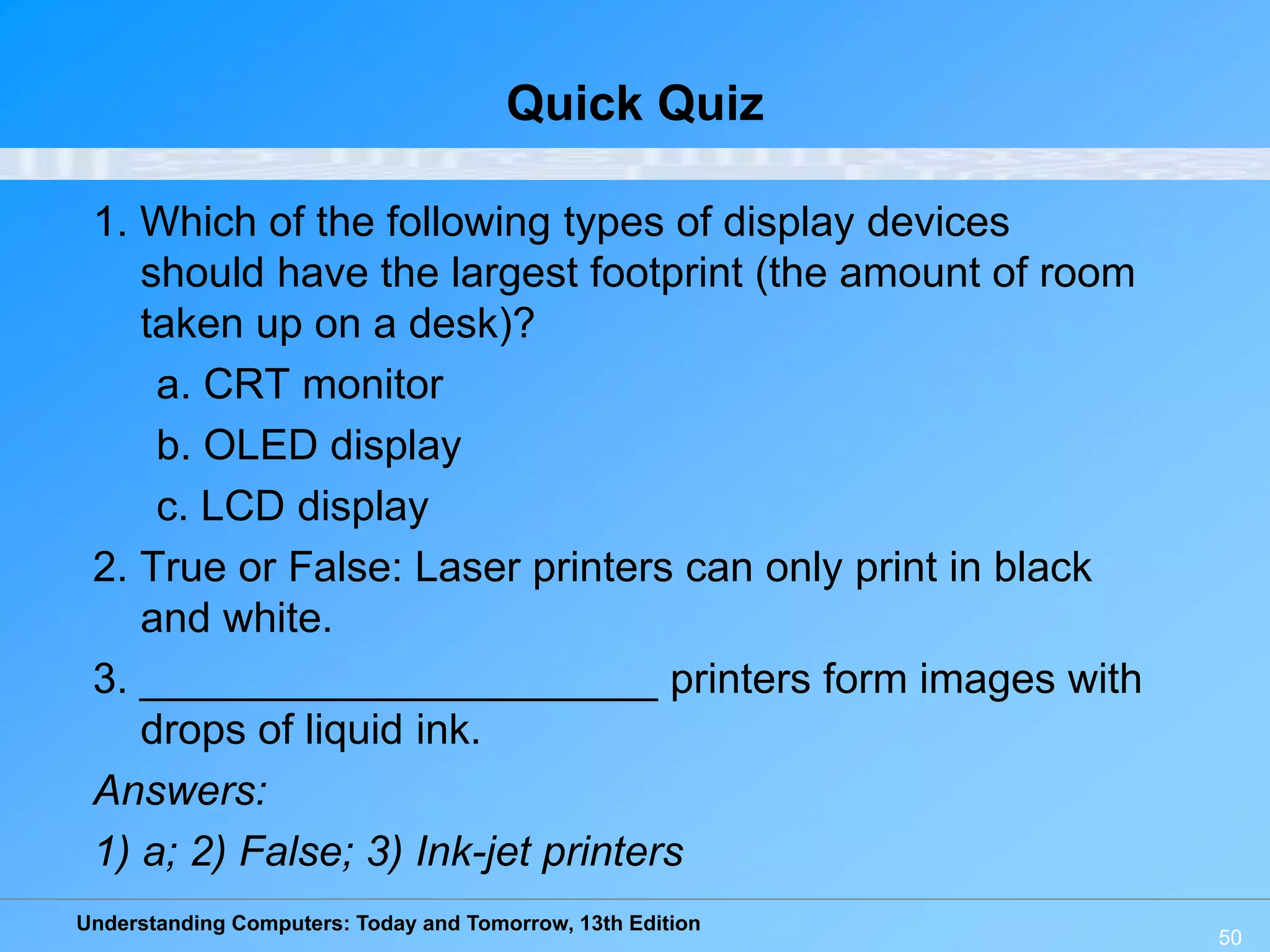 Understanding Computers: Today and Tomorrow, 13th Edition
50
Quick Quiz
1. Which of the following types of display devices
should have the largest footprint (the amount of room
taken up on a desk)?
a. CRT monitor
b. OLED display
c. LCD display
2. True or False: Laser printers can only print in black
and white.
3. ______________________ printers form images with
drops of liquid ink.
Answers:
1) a; 2) False; 3) Ink-jet printers
 