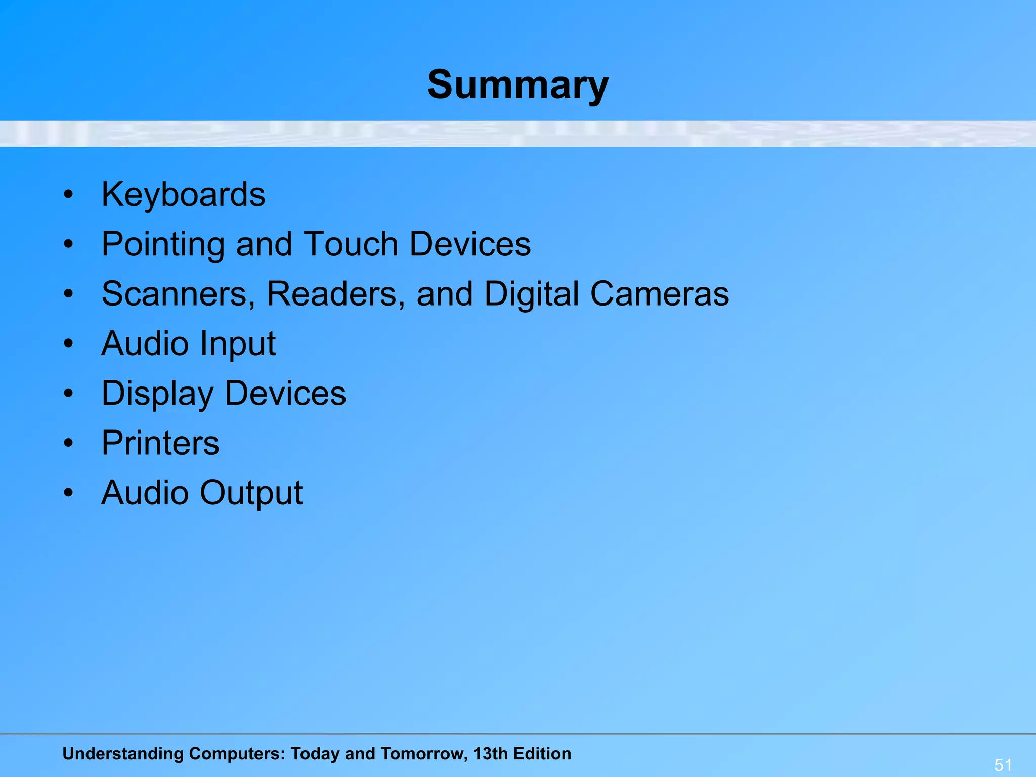 Understanding Computers: Today and Tomorrow, 13th Edition
51
Summary
• Keyboards
• Pointing and Touch Devices
• Scanners, Readers, and Digital Cameras
• Audio Input
• Display Devices
• Printers
• Audio Output
 