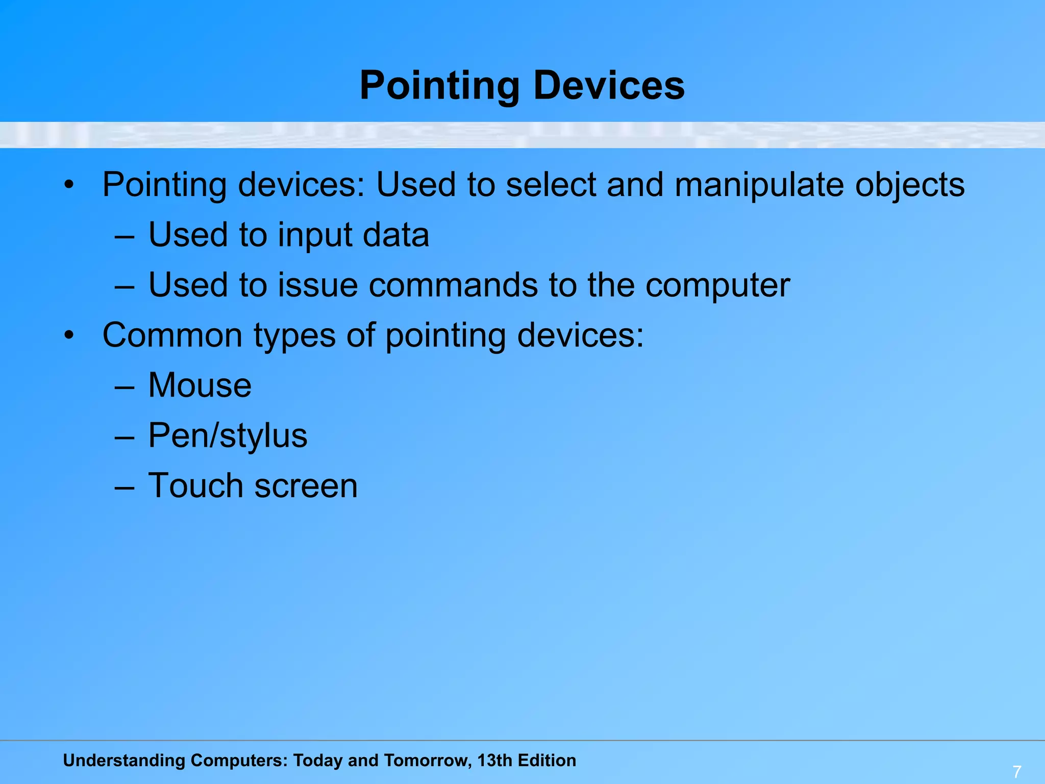 Understanding Computers: Today and Tomorrow, 13th Edition
7
Pointing Devices
• Pointing devices: Used to select and manipulate objects
– Used to input data
– Used to issue commands to the computer
• Common types of pointing devices:
– Mouse
– Pen/stylus
– Touch screen
 