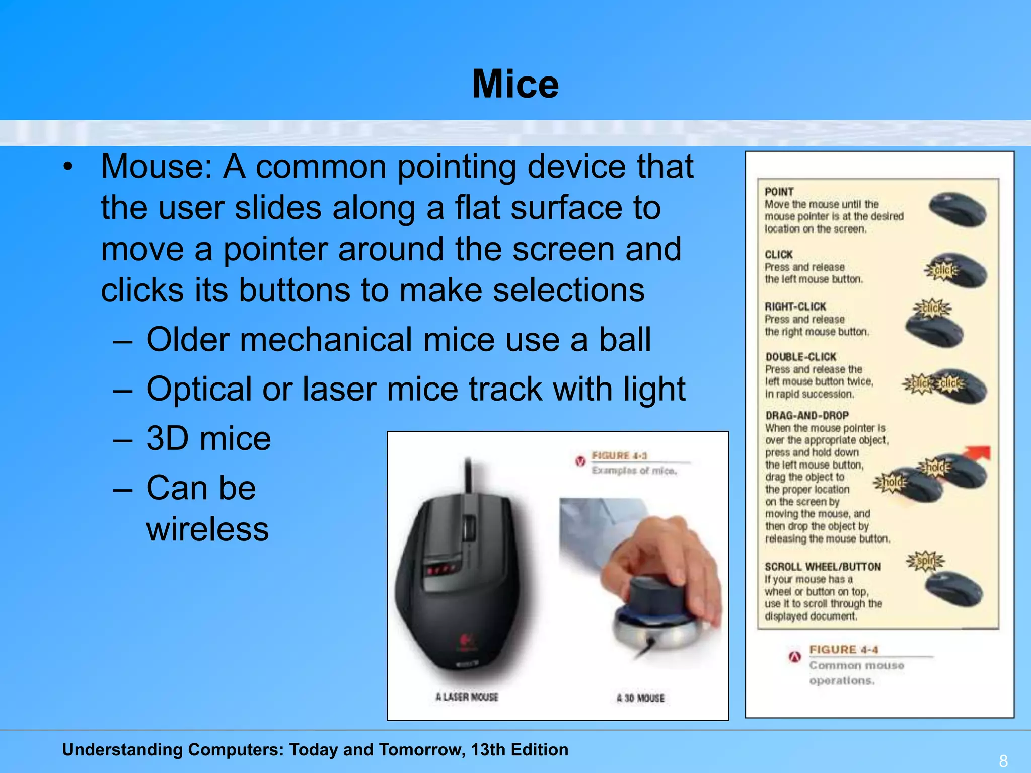 Understanding Computers: Today and Tomorrow, 13th Edition
8
Mice
• Mouse: A common pointing device that
the user slides along a flat surface to
move a pointer around the screen and
clicks its buttons to make selections
– Older mechanical mice use a ball
– Optical or laser mice track with light
– 3D mice
– Can be
wireless
 
