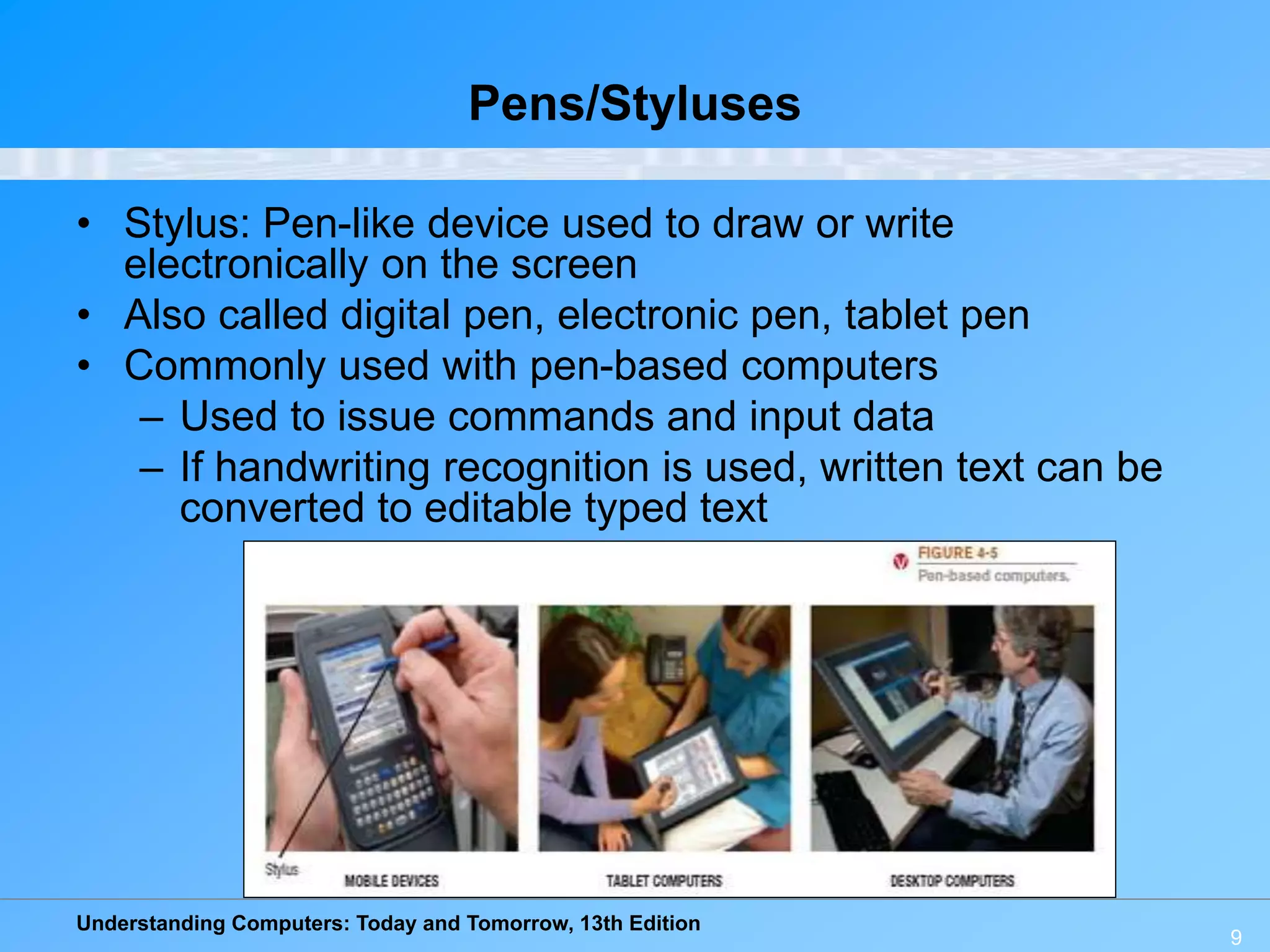 Understanding Computers: Today and Tomorrow, 13th Edition
9
Pens/Styluses
• Stylus: Pen-like device used to draw or write
electronically on the screen
• Also called digital pen, electronic pen, tablet pen
• Commonly used with pen-based computers
– Used to issue commands and input data
– If handwriting recognition is used, written text can be
converted to editable typed text
 