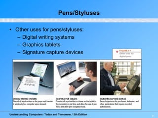 Understanding Computers: Today and Tomorrow, 13th Edition
11
Pens/Styluses
• Other uses for pens/styluses:
– Digital writing systems
– Graphics tablets
– Signature capture devices
 