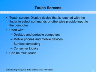 Understanding Computers: Today and Tomorrow, 13th Edition
12
Touch Screens
• Touch screen: Display device that is touched with the
finger to select commands or otherwise provide input to
the computer
• Used with:
– Desktop and portable computers
– Mobile phones and mobile devices
– Surface computing
– Consumer kiosks
• Can be multi-touch
 