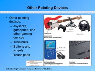 Understanding Computers: Today and Tomorrow, 13th Edition
14
Other Pointing Devices
• Other pointing
devices:
– Joysticks,
gamepads, and
other gaming
devices
– Trackballs
– Buttons and
wheels
– Touch pads
 