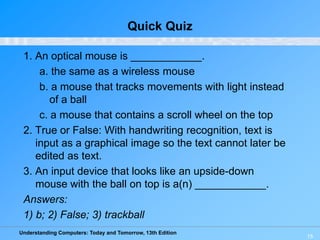 Understanding Computers: Today and Tomorrow, 13th Edition
15
Quick Quiz
1. An optical mouse is ____________.
a. the same as a wireless mouse
b. a mouse that tracks movements with light instead
of a ball
c. a mouse that contains a scroll wheel on the top
2. True or False: With handwriting recognition, text is
input as a graphical image so the text cannot later be
edited as text.
3. An input device that looks like an upside-down
mouse with the ball on top is a(n) ____________.
Answers:
1) b; 2) False; 3) trackball
 