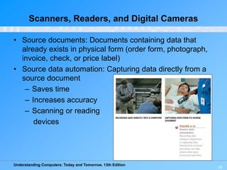 Understanding Computers: Today and Tomorrow, 13th Edition
16
Scanners, Readers, and Digital Cameras
• Source documents: Documents containing data that
already exists in physical form (order form, photograph,
invoice, check, or price label)
• Source data automation: Capturing data directly from a
source document
– Saves time
– Increases accuracy
– Scanning or reading
devices
 