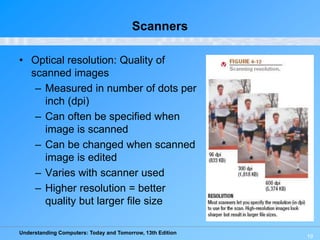 Understanding Computers: Today and Tomorrow, 13th Edition
19
Scanners
• Optical resolution: Quality of
scanned images
– Measured in number of dots per
inch (dpi)
– Can often be specified when
image is scanned
– Can be changed when scanned
image is edited
– Varies with scanner used
– Higher resolution = better
quality but larger file size
 
