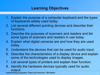 Understanding Computers: Today and Tomorrow, 13th Edition
2
Learning Objectives
1. Explain the purpose of a computer keyboard and the types
of keyboards widely used today.
2. List several different pointing devices and describe their
functions.
3. Describe the purposes of scanners and readers and list
some types of scanners and readers in use today.
4. Explain what digital cameras are and how they are used
today.
5. Understand the devices that can be used for audio input.
6. Describe the characteristics of a display device and explain
some of the technologies used to display images.
7. List several types of printers and explain their function.
8. Identify the hardware devices typically used for audio
output.
 