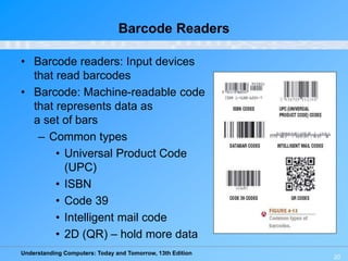 Understanding Computers: Today and Tomorrow, 13th Edition
20
Barcode Readers
• Barcode readers: Input devices
that read barcodes
• Barcode: Machine-readable code
that represents data as
a set of bars
– Common types
• Universal Product Code
(UPC)
• ISBN
• Code 39
• Intelligent mail code
• 2D (QR) – hold more data
 