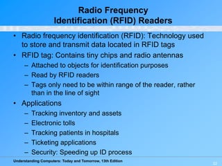 Understanding Computers: Today and Tomorrow, 13th Edition
22
Radio Frequency
Identification (RFID) Readers
• Radio frequency identification (RFID): Technology used
to store and transmit data located in RFID tags
• RFID tag: Contains tiny chips and radio antennas
– Attached to objects for identification purposes
– Read by RFID readers
– Tags only need to be within range of the reader, rather
than in the line of sight
• Applications
– Tracking inventory and assets
– Electronic tolls
– Tracking patients in hospitals
– Ticketing applications
– Security: Speeding up ID process
 