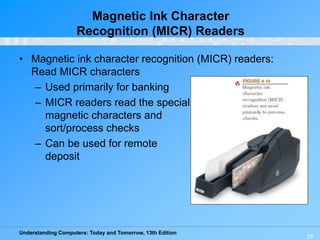 Understanding Computers: Today and Tomorrow, 13th Edition
25
Magnetic Ink Character
Recognition (MICR) Readers
• Magnetic ink character recognition (MICR) readers:
Read MICR characters
– Used primarily for banking
– MICR readers read the special
magnetic characters and
sort/process checks
– Can be used for remote
deposit
 