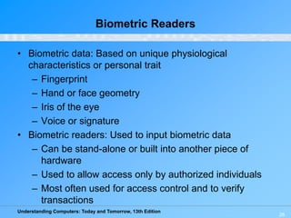 Understanding Computers: Today and Tomorrow, 13th Edition
26
Biometric Readers
• Biometric data: Based on unique physiological
characteristics or personal trait
– Fingerprint
– Hand or face geometry
– Iris of the eye
– Voice or signature
• Biometric readers: Used to input biometric data
– Can be stand-alone or built into another piece of
hardware
– Used to allow access only by authorized individuals
– Most often used for access control and to verify
transactions
 