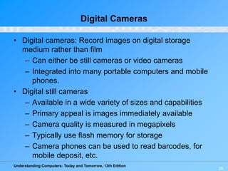 Understanding Computers: Today and Tomorrow, 13th Edition
28
Digital Cameras
• Digital cameras: Record images on digital storage
medium rather than film
– Can either be still cameras or video cameras
– Integrated into many portable computers and mobile
phones.
• Digital still cameras
– Available in a wide variety of sizes and capabilities
– Primary appeal is images immediately available
– Camera quality is measured in megapixels
– Typically use flash memory for storage
– Camera phones can be used to read barcodes, for
mobile deposit, etc.
 