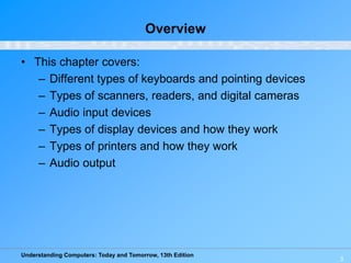 Understanding Computers: Today and Tomorrow, 13th Edition
3
Overview
• This chapter covers:
– Different types of keyboards and pointing devices
– Types of scanners, readers, and digital cameras
– Audio input devices
– Types of display devices and how they work
– Types of printers and how they work
– Audio output
 
