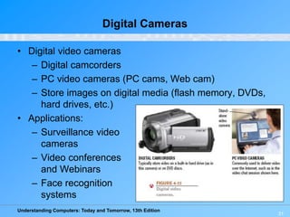 Understanding Computers: Today and Tomorrow, 13th Edition
Digital Cameras
• Digital video cameras
– Digital camcorders
– PC video cameras (PC cams, Web cam)
– Store images on digital media (flash memory, DVDs,
hard drives, etc.)
• Applications:
– Surveillance video
cameras
– Video conferences
and Webinars
– Face recognition
systems
31
 