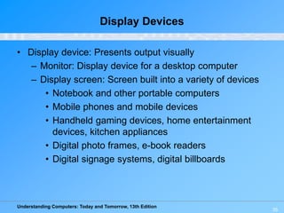 Understanding Computers: Today and Tomorrow, 13th Edition
35
Display Devices
• Display device: Presents output visually
– Monitor: Display device for a desktop computer
– Display screen: Screen built into a variety of devices
• Notebook and other portable computers
• Mobile phones and mobile devices
• Handheld gaming devices, home entertainment
devices, kitchen appliances
• Digital photo frames, e-book readers
• Digital signage systems, digital billboards
 