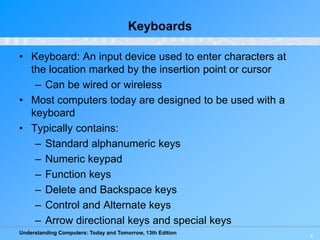 Understanding Computers: Today and Tomorrow, 13th Edition
4
Keyboards
• Keyboard: An input device used to enter characters at
the location marked by the insertion point or cursor
– Can be wired or wireless
• Most computers today are designed to be used with a
keyboard
• Typically contains:
– Standard alphanumeric keys
– Numeric keypad
– Function keys
– Delete and Backspace keys
– Control and Alternate keys
– Arrow directional keys and special keys
 