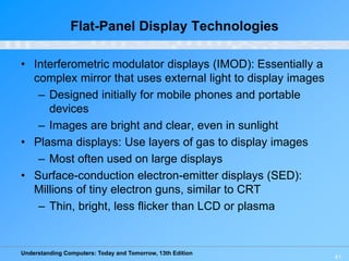Understanding Computers: Today and Tomorrow, 13th Edition
41
Flat-Panel Display Technologies
• Interferometric modulator displays (IMOD): Essentially a
complex mirror that uses external light to display images
– Designed initially for mobile phones and portable
devices
– Images are bright and clear, even in sunlight
• Plasma displays: Use layers of gas to display images
– Most often used on large displays
• Surface-conduction electron-emitter displays (SED):
Millions of tiny electron guns, similar to CRT
– Thin, bright, less flicker than LCD or plasma
 
