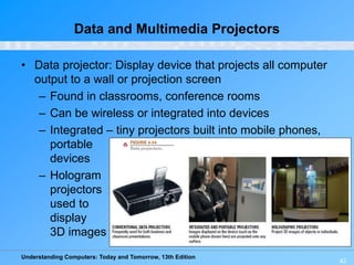 Understanding Computers: Today and Tomorrow, 13th Edition
42
Data and Multimedia Projectors
• Data projector: Display device that projects all computer
output to a wall or projection screen
– Found in classrooms, conference rooms
– Can be wireless or integrated into devices
– Integrated – tiny projectors built into mobile phones,
portable
devices
– Hologram
projectors
used to
display
3D images
 