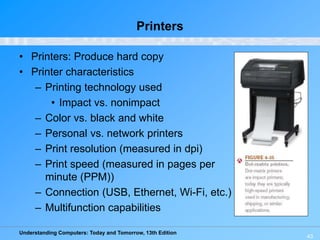 Understanding Computers: Today and Tomorrow, 13th Edition
43
Printers
• Printers: Produce hard copy
• Printer characteristics
– Printing technology used
• Impact vs. nonimpact
– Color vs. black and white
– Personal vs. network printers
– Print resolution (measured in dpi)
– Print speed (measured in pages per
minute (PPM))
– Connection (USB, Ethernet, Wi-Fi, etc.)
– Multifunction capabilities
 