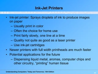 Understanding Computers: Today and Tomorrow, 13th Edition
46
Ink-Jet Printers
• Ink-jet printer: Sprays droplets of ink to produce images
on paper
– Usually print in color
– Often the choice for home use
– Print fairly slowly, one line at a time
– Quality not quite as good as a laser printer
– Use ink-jet cartridges
• Newer printers with full width printheads are much faster
• Potential applications for the future
– Dispensing liquid metal, aromas, computer chips and
other circuitry, “printing” human tissue
 