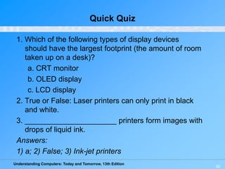 Understanding Computers: Today and Tomorrow, 13th Edition
50
Quick Quiz
1. Which of the following types of display devices
should have the largest footprint (the amount of room
taken up on a desk)?
a. CRT monitor
b. OLED display
c. LCD display
2. True or False: Laser printers can only print in black
and white.
3. ______________________ printers form images with
drops of liquid ink.
Answers:
1) a; 2) False; 3) Ink-jet printers
 
