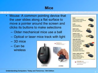 Understanding Computers: Today and Tomorrow, 13th Edition
8
Mice
• Mouse: A common pointing device that
the user slides along a flat surface to
move a pointer around the screen and
clicks its buttons to make selections
– Older mechanical mice use a ball
– Optical or laser mice track with light
– 3D mice
– Can be
wireless
 