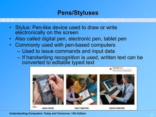 Understanding Computers: Today and Tomorrow, 13th Edition
9
Pens/Styluses
• Stylus: Pen-like device used to draw or write
electronically on the screen
• Also called digital pen, electronic pen, tablet pen
• Commonly used with pen-based computers
– Used to issue commands and input data
– If handwriting recognition is used, written text can be
converted to editable typed text
 
