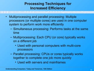Understanding Computers: Today and Tomorrow, 13th Edition
10
Processing Techniques for
Increased Efficiency
• Multiprocessing and parallel processing: Multiple
processors (or multiple cores) are used in one computer
system to perform work more efficiently
– Simultaneous processing: Performs tasks at the same
time
– Multiprocessing: Each CPU (or core) typically works
on a different job
• Used with personal computers with multi-core
processors
– Parallel processing: CPUs or cores typically works
together to complete one job more quickly
• Used with servers and mainframes
 