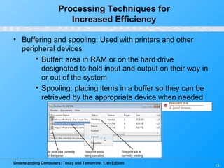 Understanding Computers: Today and Tomorrow, 13th Edition
13
Processing Techniques for
Increased Efficiency
• Buffering and spooling: Used with printers and other
peripheral devices
• Buffer: area in RAM or on the hard drive
designated to hold input and output on their way in
or out of the system
• Spooling: placing items in a buffer so they can be
retrieved by the appropriate device when needed
 
