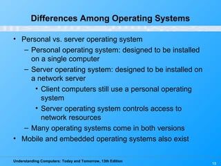 Understanding Computers: Today and Tomorrow, 13th Edition
15
Differences Among Operating Systems
• Personal vs. server operating system
– Personal operating system: designed to be installed
on a single computer
– Server operating system: designed to be installed on
a network server
• Client computers still use a personal operating
system
• Server operating system controls access to
network resources
– Many operating systems come in both versions
• Mobile and embedded operating systems also exist
 