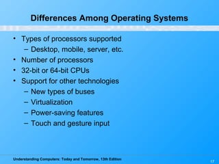 Understanding Computers: Today and Tomorrow, 13th Edition
17
Differences Among Operating Systems
• Types of processors supported
– Desktop, mobile, server, etc.
• Number of processors
• 32-bit or 64-bit CPUs
• Support for other technologies
– New types of buses
– Virtualization
– Power-saving features
– Touch and gesture input
 