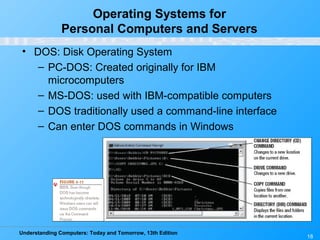 Understanding Computers: Today and Tomorrow, 13th Edition
18
Operating Systems for
Personal Computers and Servers
• DOS: Disk Operating System
– PC-DOS: Created originally for IBM
microcomputers
– MS-DOS: used with IBM-compatible computers
– DOS traditionally used a command-line interface
– Can enter DOS commands in Windows
 