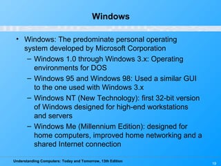 Understanding Computers: Today and Tomorrow, 13th Edition
19
Windows
• Windows: The predominate personal operating
system developed by Microsoft Corporation
– Windows 1.0 through Windows 3.x: Operating
environments for DOS
– Windows 95 and Windows 98: Used a similar GUI
to the one used with Windows 3.x
– Windows NT (New Technology): first 32-bit version
of Windows designed for high-end workstations
and servers
– Windows Me (Millennium Edition): designed for
home computers, improved home networking and a
shared Internet connection
 