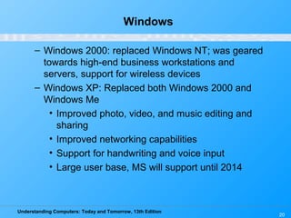 Understanding Computers: Today and Tomorrow, 13th Edition
20
Windows
– Windows 2000: replaced Windows NT; was geared
towards high-end business workstations and
servers, support for wireless devices
– Windows XP: Replaced both Windows 2000 and
Windows Me
• Improved photo, video, and music editing and
sharing
• Improved networking capabilities
• Support for handwriting and voice input
• Large user base, MS will support until 2014
 