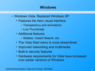 Understanding Computers: Today and Tomorrow, 13th Edition
21
Windows
– Windows Vista: Replaced Windows XP
• Features the Aero visual interface
– Transparency and animations
– Live Thumbnails
• Additional features
– Sidebar, Instant Search, etc.
• The Vista Start menu is more streamlined
• Improved networking and multimedia
• Built-in security features
• Hardware requirements for Vista have increased
over earlier versions of Windows
 
