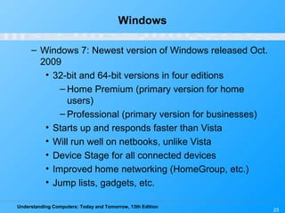 Understanding Computers: Today and Tomorrow, 13th Edition
Windows
– Windows 7: Newest version of Windows released Oct.
2009
• 32-bit and 64-bit versions in four editions
– Home Premium (primary version for home
users)
– Professional (primary version for businesses)
• Starts up and responds faster than Vista
• Will run well on netbooks, unlike Vista
• Device Stage for all connected devices
• Improved home networking (HomeGroup, etc.)
• Jump lists, gadgets, etc.
23
 