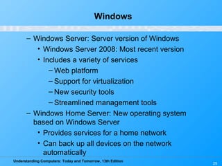 Understanding Computers: Today and Tomorrow, 13th Edition
25
Windows
– Windows Server: Server version of Windows
• Windows Server 2008: Most recent version
• Includes a variety of services
– Web platform
– Support for virtualization
– New security tools
– Streamlined management tools
– Windows Home Server: New operating system
based on Windows Server
• Provides services for a home network
• Can back up all devices on the network
automatically
 