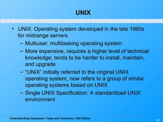 Understanding Computers: Today and Tomorrow, 13th Edition
28
UNIX
• UNIX: Operating system developed in the late 1960s
for midrange servers
– Multiuser, multitasking operating system
– More expensive, requires a higher level of technical
knowledge; tends to be harder to install, maintain,
and upgrade
– “UNIX” initially referred to the original UNIX
operating system, now refers to a group of similar
operating systems based on UNIX
– Single UNIX Specification: A standardized UNIX
environment
 